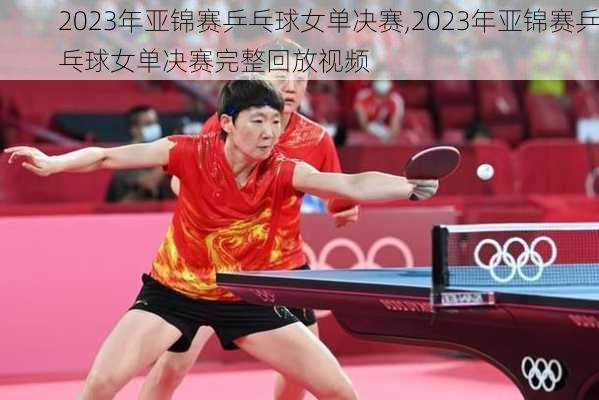 2023年亚锦赛乒乓球女单决赛,2023年亚锦赛乒乓球女单决赛完整回放视频