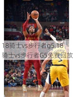 18骑士vs步行者g5,18骑士vs步行者G5免费回放