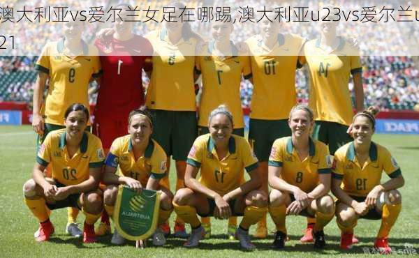 澳大利亚vs爱尔兰女足在哪踢,澳大利亚u23vs爱尔兰u21