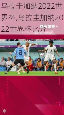 乌拉圭加纳2022世界杯,乌拉圭加纳2022世界杯比分